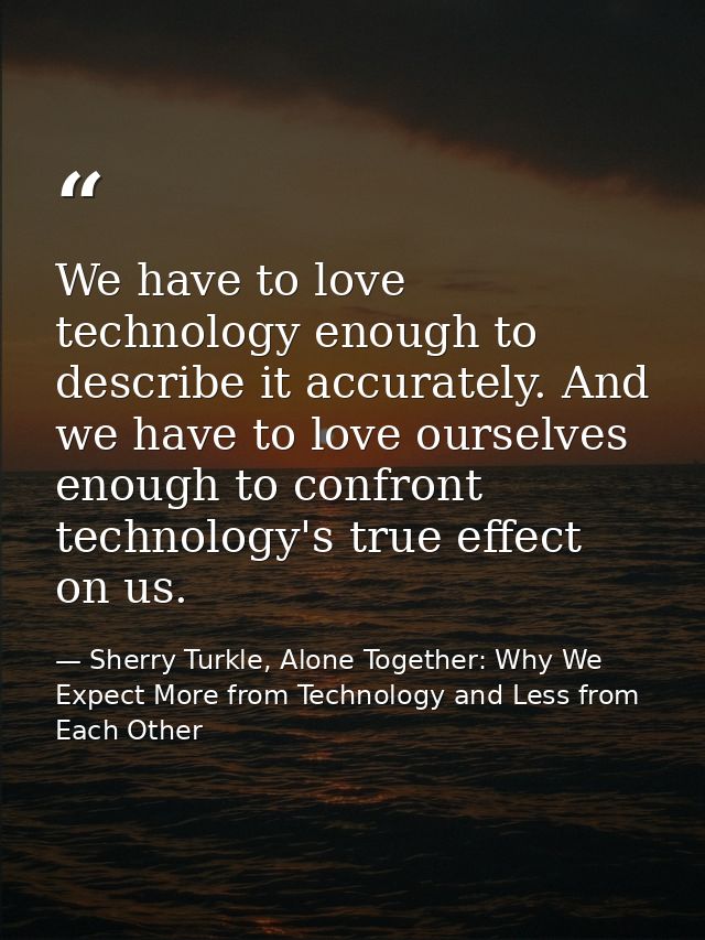 We have to love technology enough to describe it accurately. And we have to love ourselves enough to confront technology — Sherry Turkle, Alone Together: Why We Expect More from Technology and Less from Each Other