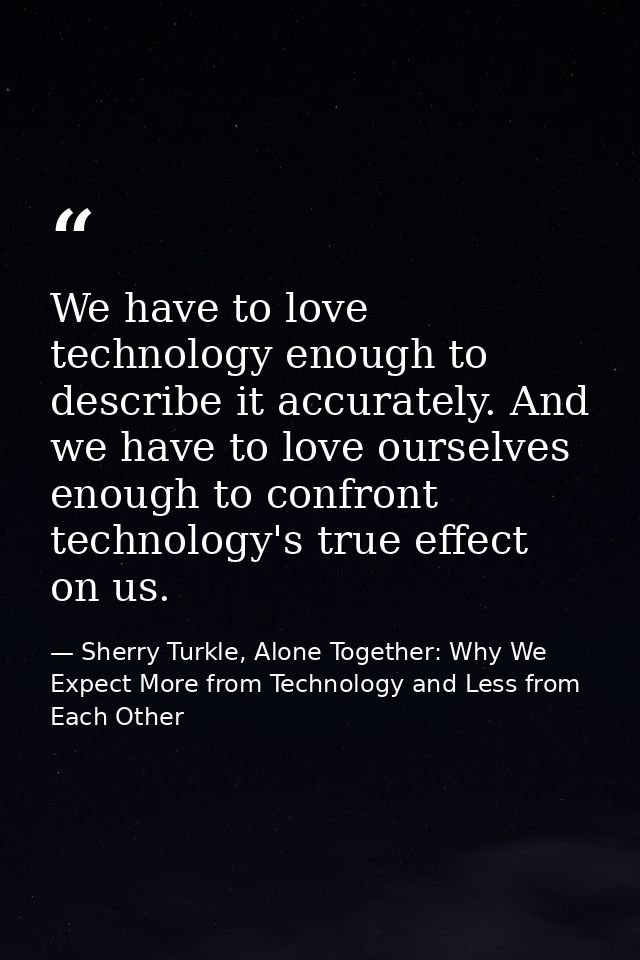 We have to love technology enough to describe it accurately. And we have to love ourselves enough to confront technology — Sherry Turkle, Alone Together: Why We Expect More from Technology and Less from Each Other