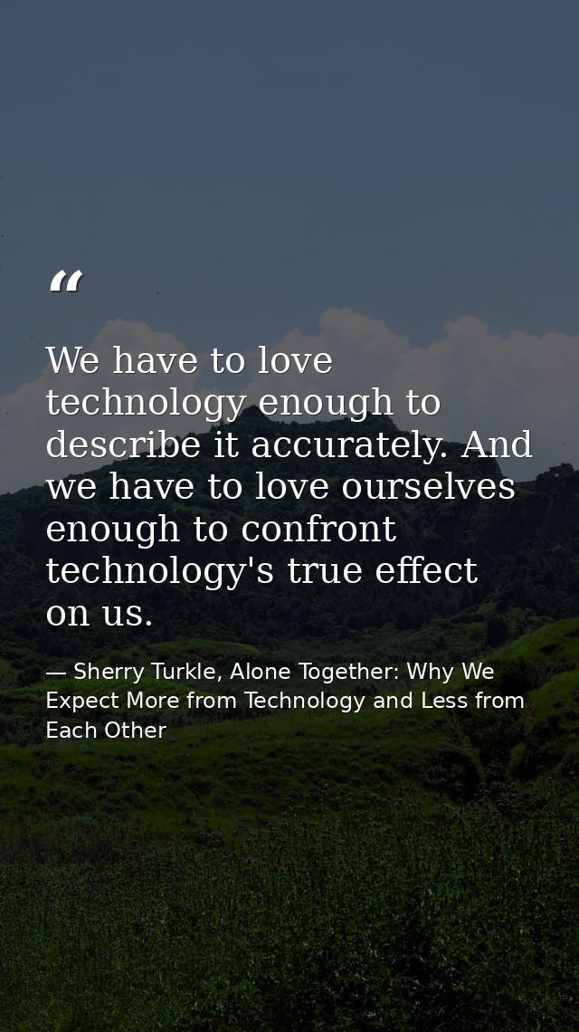 We have to love technology enough to describe it accurately. And we have to love ourselves enough to confront technology — Sherry Turkle, Alone Together: Why We Expect More from Technology and Less from Each Other