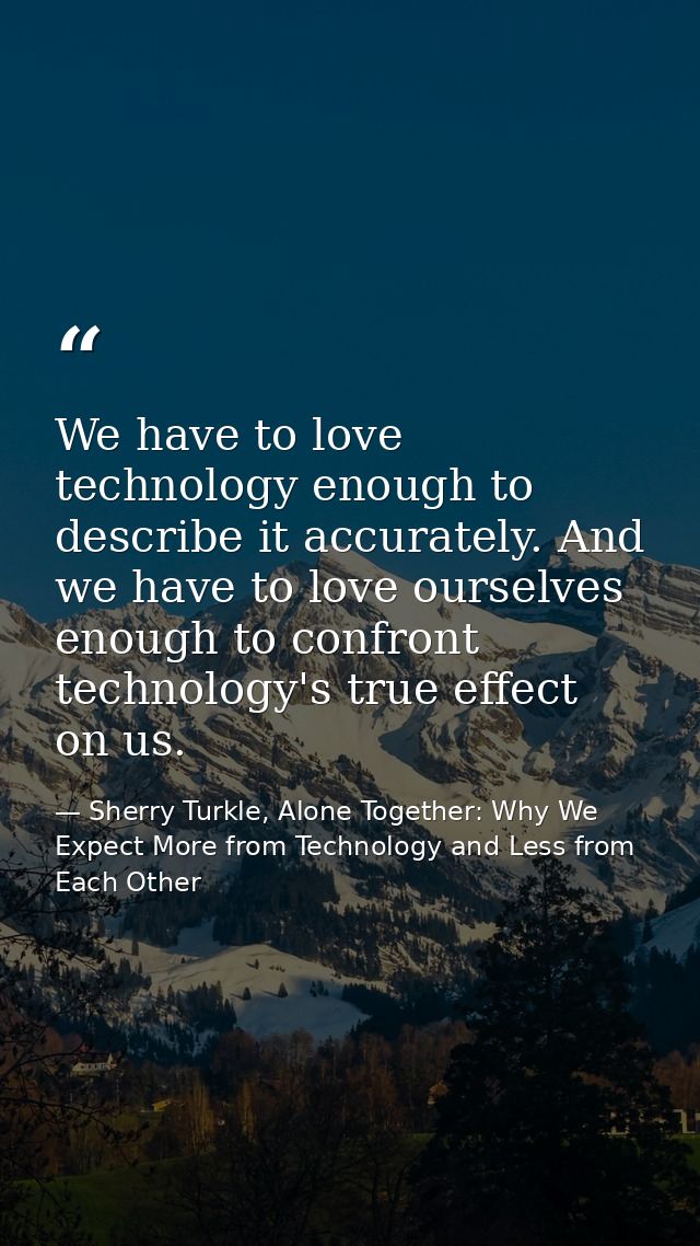 We have to love technology enough to describe it accurately. And we have to love ourselves enough to confront technology — Sherry Turkle, Alone Together: Why We Expect More from Technology and Less from Each Other