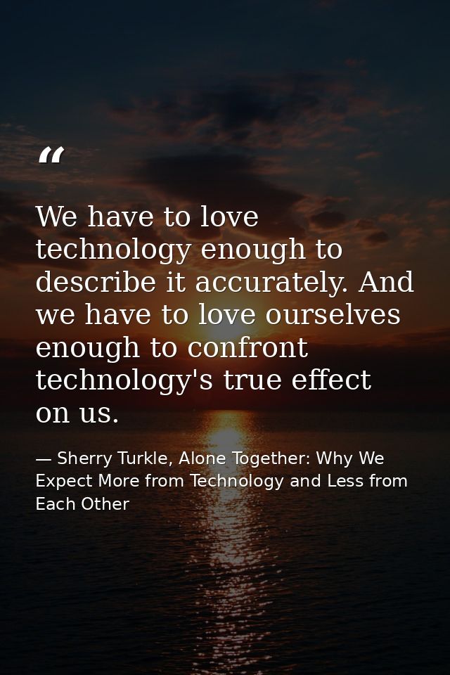 We have to love technology enough to describe it accurately. And we have to love ourselves enough to confront technology — Sherry Turkle, Alone Together: Why We Expect More from Technology and Less from Each Other