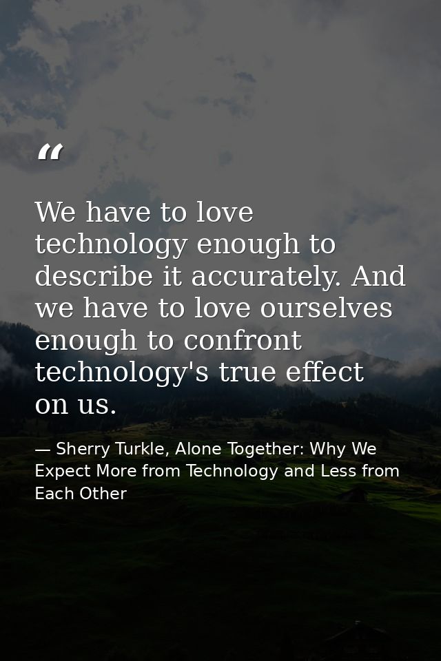 We have to love technology enough to describe it accurately. And we have to love ourselves enough to confront technology — Sherry Turkle, Alone Together: Why We Expect More from Technology and Less from Each Other