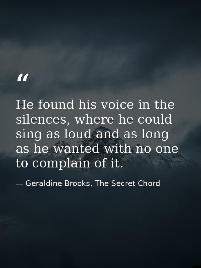 He found his voice in the silences, where he could sing as loud and as long as he wanted with no one to complain of it. — Geraldine Brooks, The Secret Chord