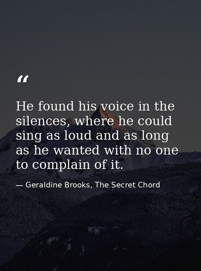 He found his voice in the silences, where he could sing as loud and as long as he wanted with no one to complain of it. — Geraldine Brooks, The Secret Chord