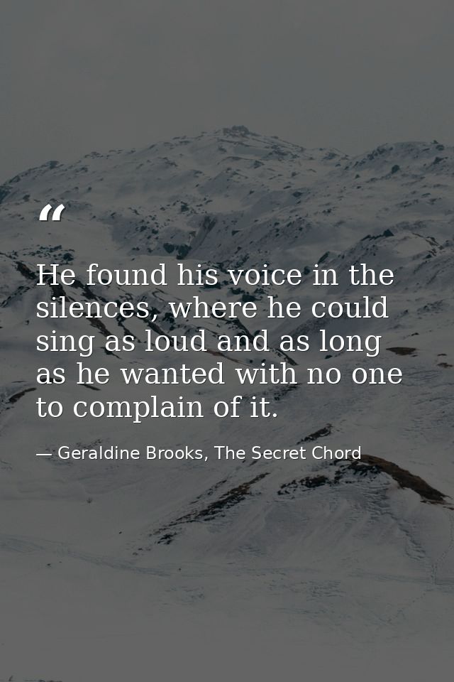 He found his voice in the silences, where he could sing as loud and as long as he wanted with no one to complain of it. — Geraldine Brooks, The Secret Chord