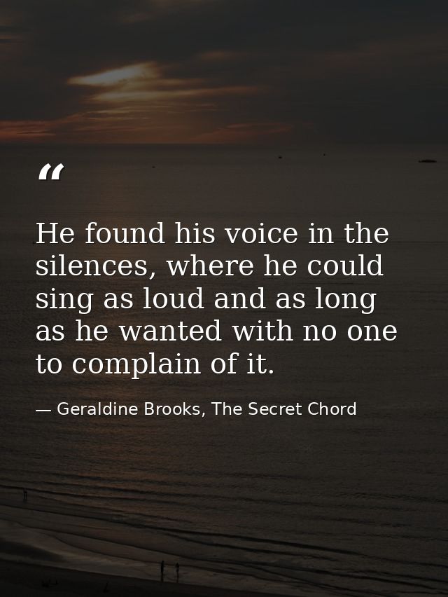 He found his voice in the silences, where he could sing as loud and as long as he wanted with no one to complain of it. — Geraldine Brooks, The Secret Chord