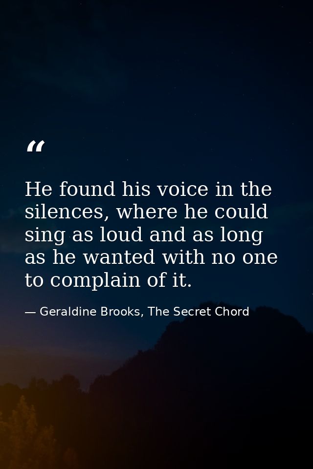 He found his voice in the silences, where he could sing as loud and as long as he wanted with no one to complain of it. — Geraldine Brooks, The Secret Chord