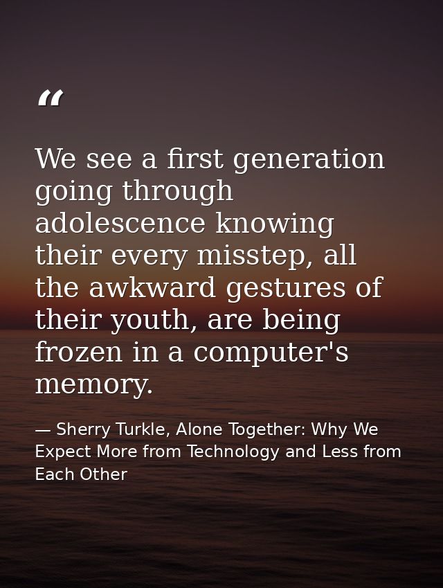 We see a first generation going through adolescence knowing their every misstep, all the awkward gestures of their youth — Sherry Turkle, Alone Together: Why We Expect More from Technology and Less from Each Other
