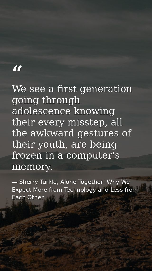 We see a first generation going through adolescence knowing their every misstep, all the awkward gestures of their youth — Sherry Turkle, Alone Together: Why We Expect More from Technology and Less from Each Other