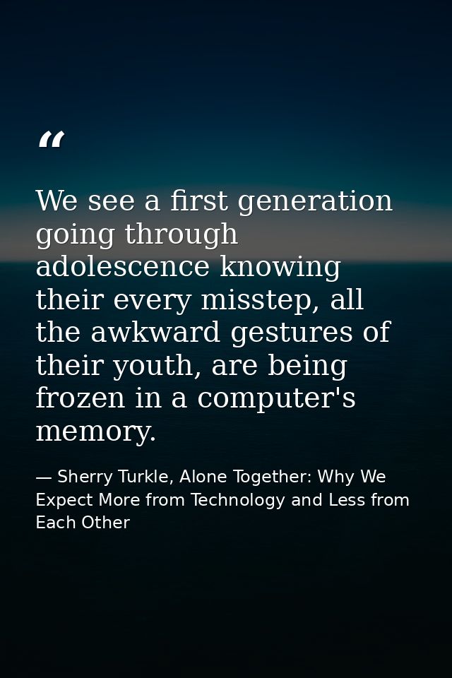 We see a first generation going through adolescence knowing their every misstep, all the awkward gestures of their youth — Sherry Turkle, Alone Together: Why We Expect More from Technology and Less from Each Other