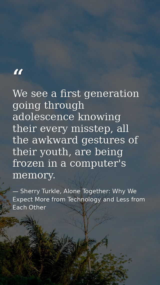 We see a first generation going through adolescence knowing their every misstep, all the awkward gestures of their youth — Sherry Turkle, Alone Together: Why We Expect More from Technology and Less from Each Other