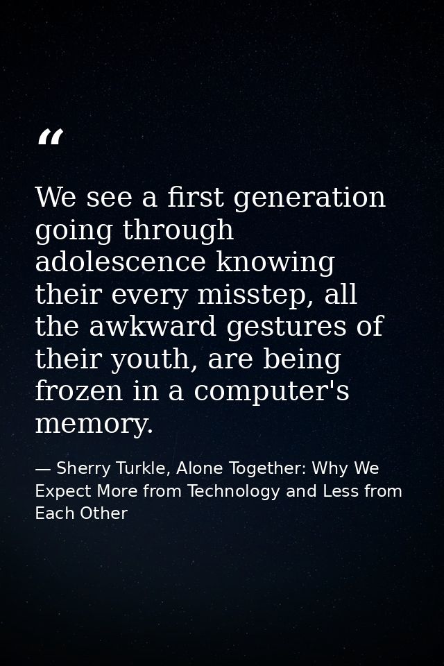 We see a first generation going through adolescence knowing their every misstep, all the awkward gestures of their youth — Sherry Turkle, Alone Together: Why We Expect More from Technology and Less from Each Other