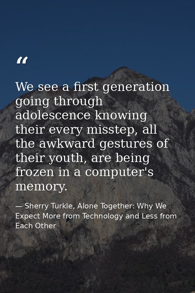 We see a first generation going through adolescence knowing their every misstep, all the awkward gestures of their youth — Sherry Turkle, Alone Together: Why We Expect More from Technology and Less from Each Other