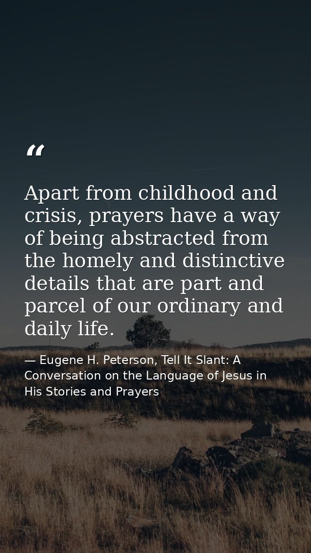 Apart from childhood and crisis, prayers have a way of being abstracted from the homely and distinctive details that are — Eugene H. Peterson, Tell It Slant: A Conversation on the Language of Jesus in His Stories and Prayers