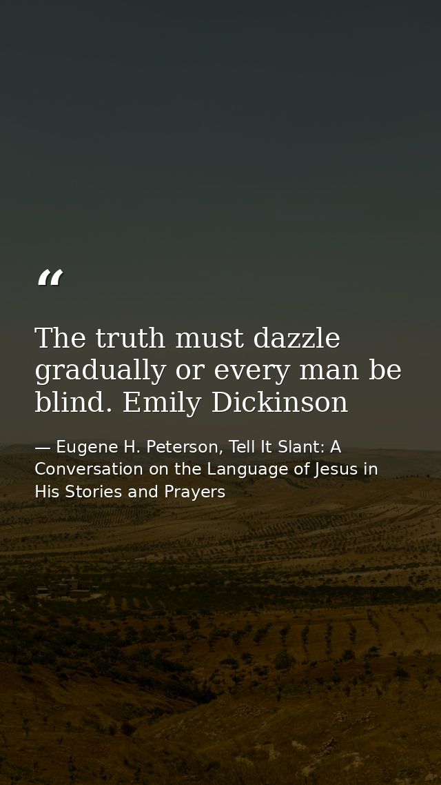 The truth must dazzle gradually or every man be blind. Emily Dickinson — Eugene H. Peterson, Tell It Slant: A Conversation on the Language of Jesus in His Stories and Prayers