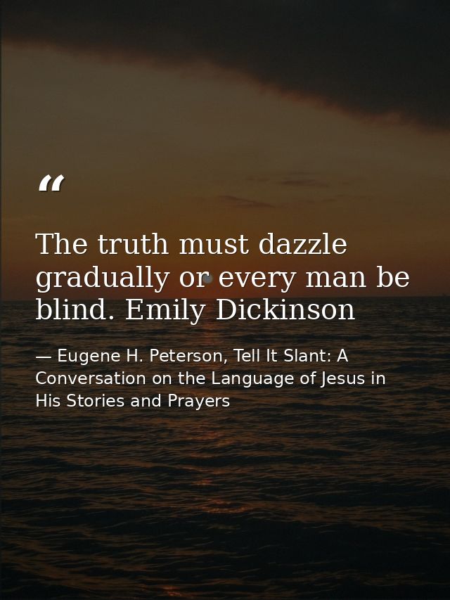 The truth must dazzle gradually or every man be blind. Emily Dickinson — Eugene H. Peterson, Tell It Slant: A Conversation on the Language of Jesus in His Stories and Prayers