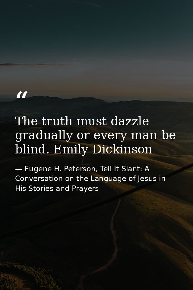 The truth must dazzle gradually or every man be blind. Emily Dickinson — Eugene H. Peterson, Tell It Slant: A Conversation on the Language of Jesus in His Stories and Prayers