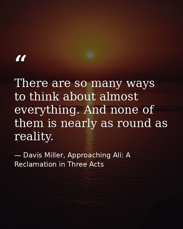 There are so many ways to think about almost everything. And none of them is nearly as round as reality. — Davis Miller, Approaching Ali: A Reclamation in Three Acts