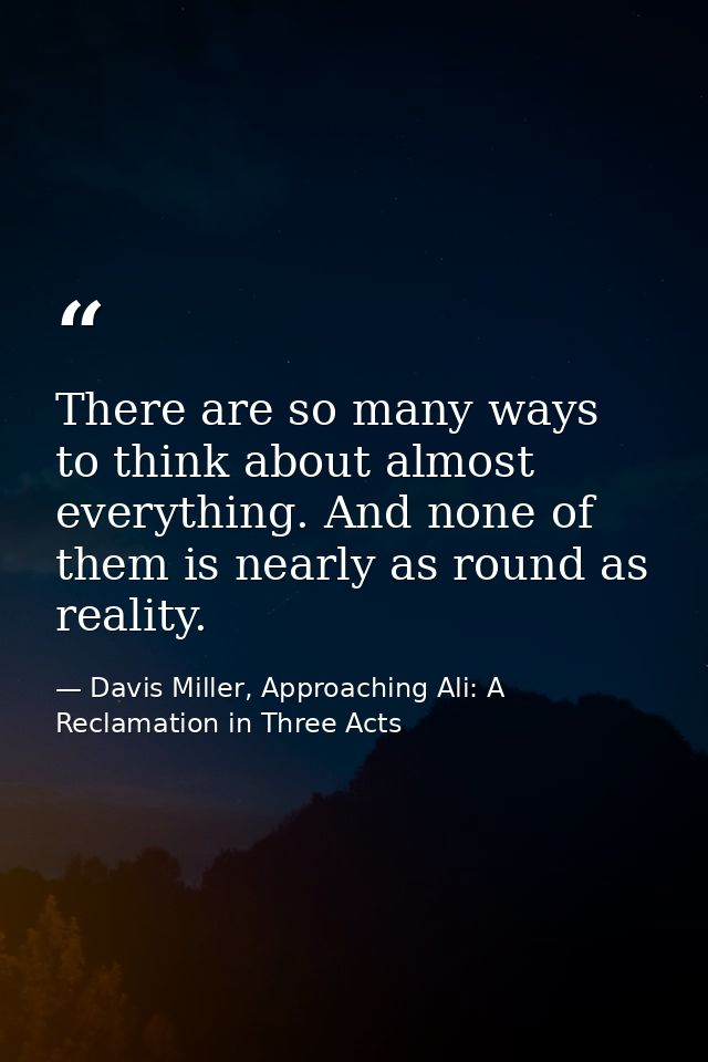 There are so many ways to think about almost everything. And none of them is nearly as round as reality. — Davis Miller, Approaching Ali: A Reclamation in Three Acts