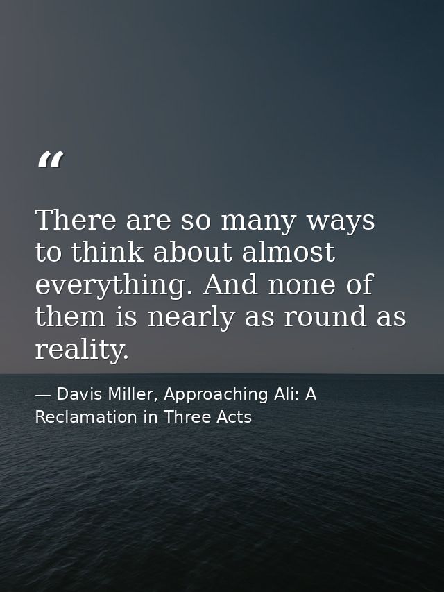 There are so many ways to think about almost everything. And none of them is nearly as round as reality. — Davis Miller, Approaching Ali: A Reclamation in Three Acts