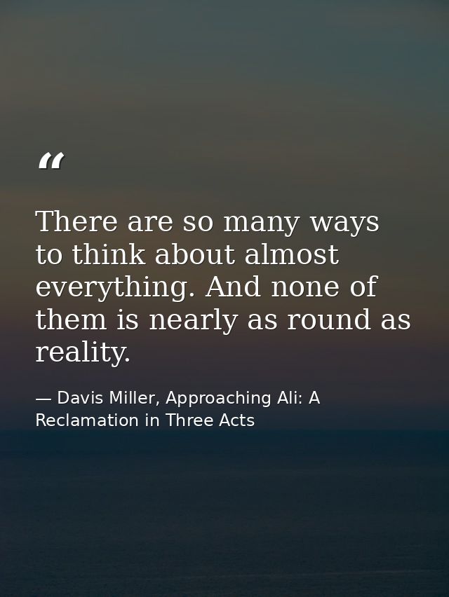 There are so many ways to think about almost everything. And none of them is nearly as round as reality. — Davis Miller, Approaching Ali: A Reclamation in Three Acts