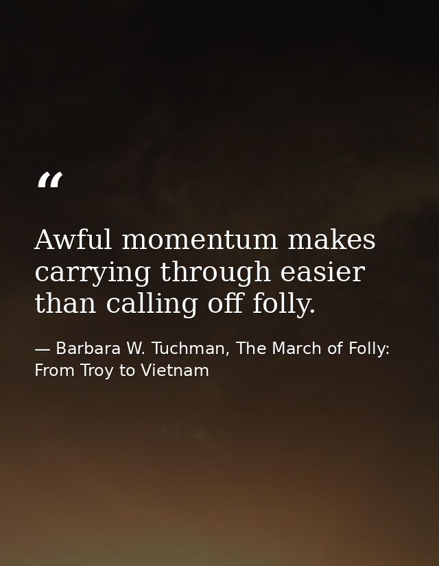 Awful momentum makes carrying through easier than calling off folly. — Barbara W. Tuchman, The March of Folly: From Troy to Vietnam