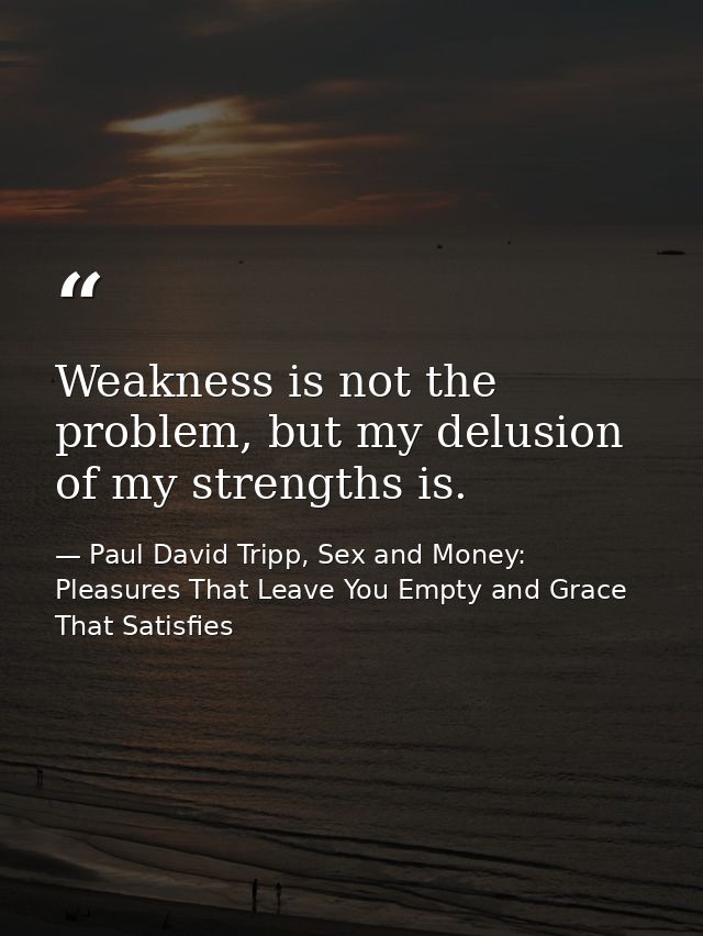 Weakness is not the problem, but my delusion of my strengths is. — Paul David Tripp, Sex and Money: Pleasures That Leave You Empty and Grace That Satisfies