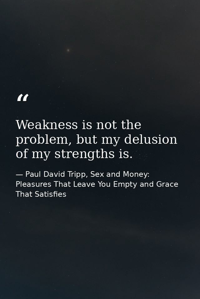 Weakness is not the problem, but my delusion of my strengths is. — Paul David Tripp, Sex and Money: Pleasures That Leave You Empty and Grace That Satisfies