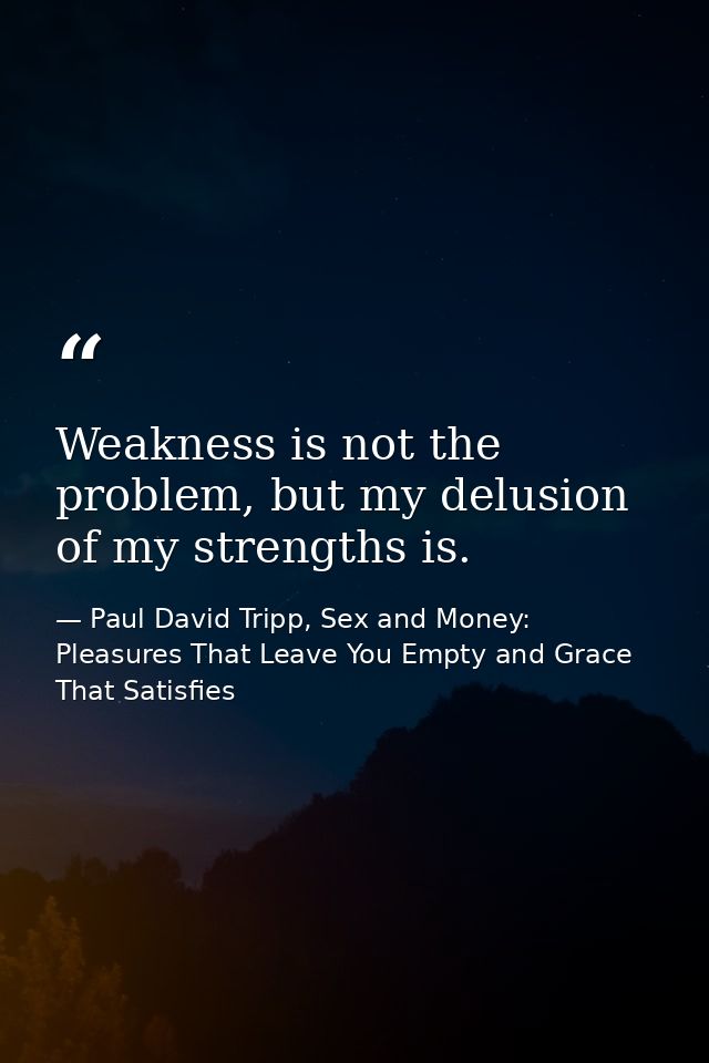 Weakness is not the problem, but my delusion of my strengths is. — Paul David Tripp, Sex and Money: Pleasures That Leave You Empty and Grace That Satisfies