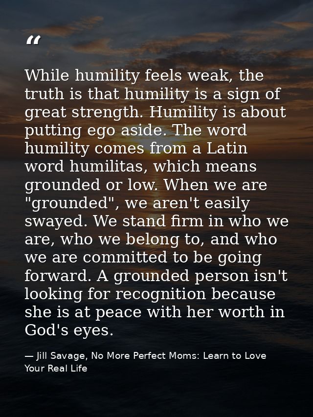 While humility feels weak, the truth is that humility is a sign of great strength. Humility is about putting ego aside.  — Jill Savage, No More Perfect Moms: Learn to Love Your Real Life