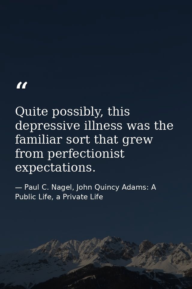 Quite possibly, this depressive illness was the familiar sort that grew from perfectionist expectations. — Paul C. Nagel, John Quincy Adams: A Public Life, a Private Life