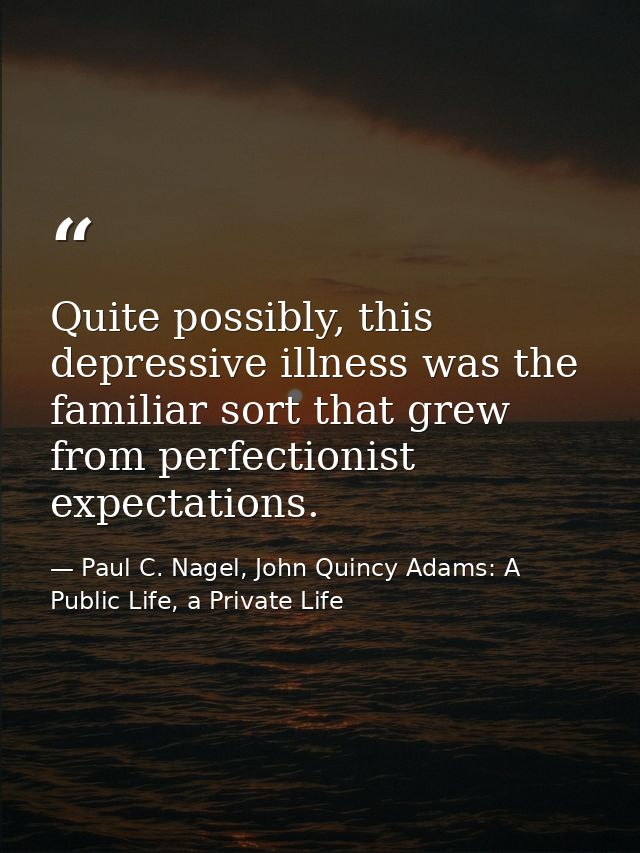 Quite possibly, this depressive illness was the familiar sort that grew from perfectionist expectations. — Paul C. Nagel, John Quincy Adams: A Public Life, a Private Life