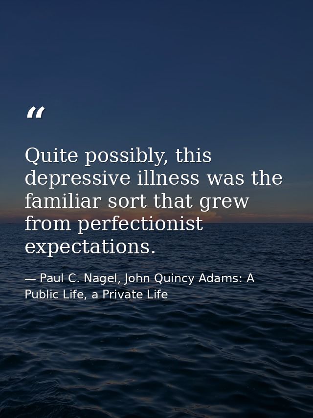 Quite possibly, this depressive illness was the familiar sort that grew from perfectionist expectations. — Paul C. Nagel, John Quincy Adams: A Public Life, a Private Life