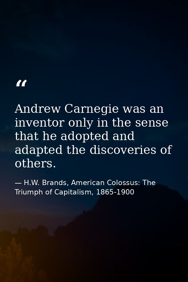 Andrew Carnegie was an inventor only in the sense that he adopted and adapted the discoveries of others. — H.W. Brands, American Colossus: The Triumph of Capitalism, 1865-1900