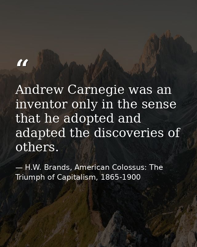 Andrew Carnegie was an inventor only in the sense that he adopted and adapted the discoveries of others. — H.W. Brands, American Colossus: The Triumph of Capitalism, 1865-1900