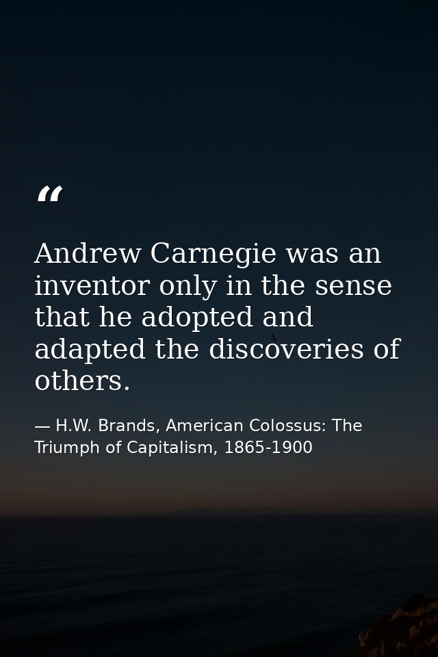 Andrew Carnegie was an inventor only in the sense that he adopted and adapted the discoveries of others. — H.W. Brands, American Colossus: The Triumph of Capitalism, 1865-1900