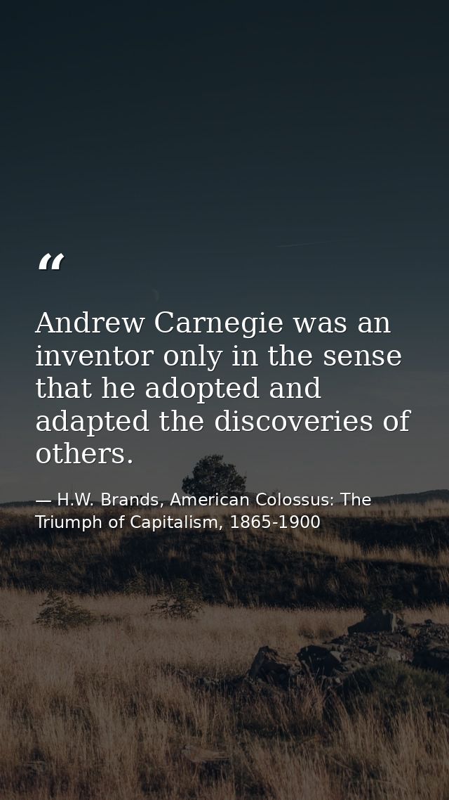 Andrew Carnegie was an inventor only in the sense that he adopted and adapted the discoveries of others. — H.W. Brands, American Colossus: The Triumph of Capitalism, 1865-1900