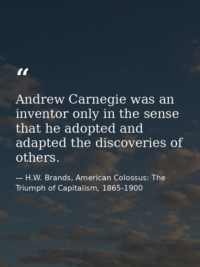 Andrew Carnegie was an inventor only in the sense that he adopted and adapted the discoveries of others. — H.W. Brands, American Colossus: The Triumph of Capitalism, 1865-1900