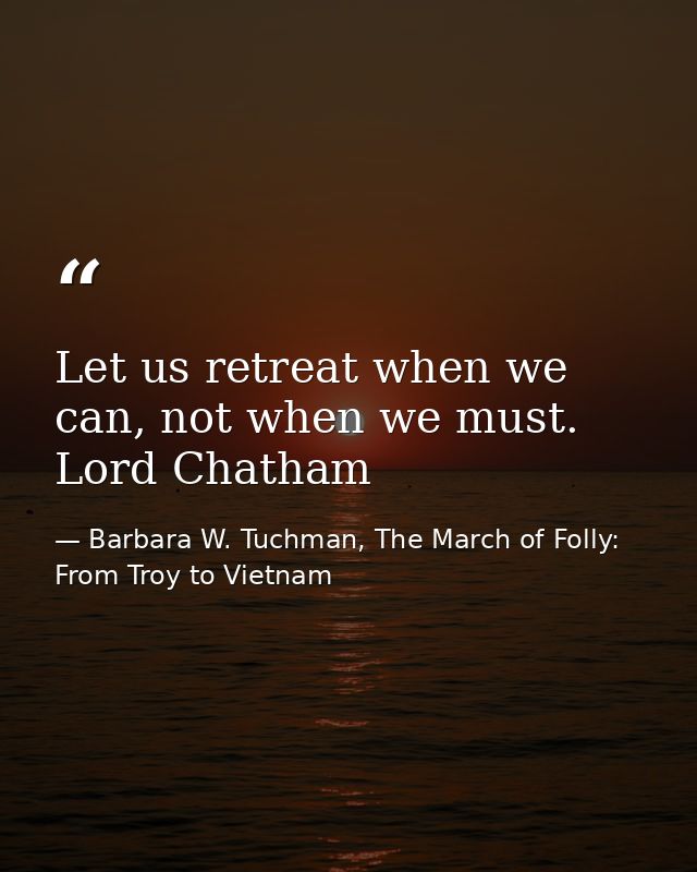 Let us retreat when we can, not when we must. Lord Chatham — Barbara W. Tuchman, The March of Folly: From Troy to Vietnam