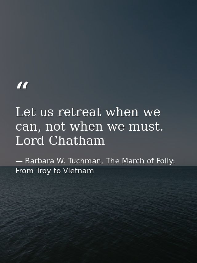 Let us retreat when we can, not when we must. Lord Chatham — Barbara W. Tuchman, The March of Folly: From Troy to Vietnam