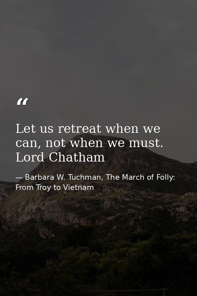 Let us retreat when we can, not when we must. Lord Chatham — Barbara W. Tuchman, The March of Folly: From Troy to Vietnam