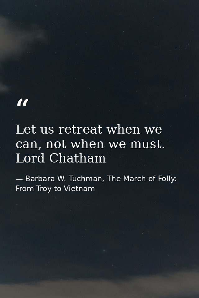 Let us retreat when we can, not when we must. Lord Chatham — Barbara W. Tuchman, The March of Folly: From Troy to Vietnam