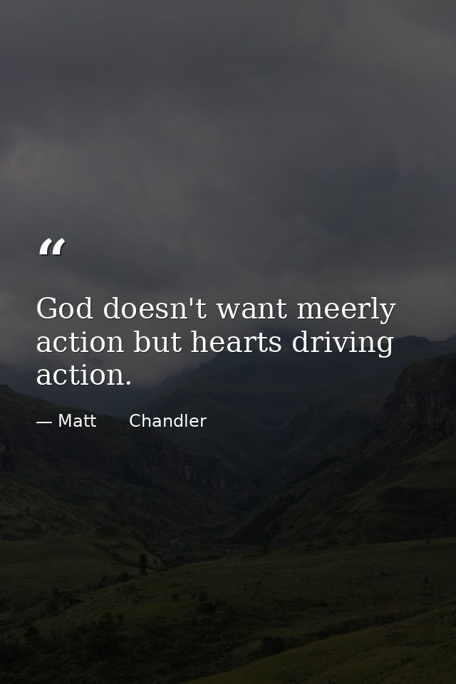 God doesn't want meerly action but hearts driving action. — Matt      Chandler