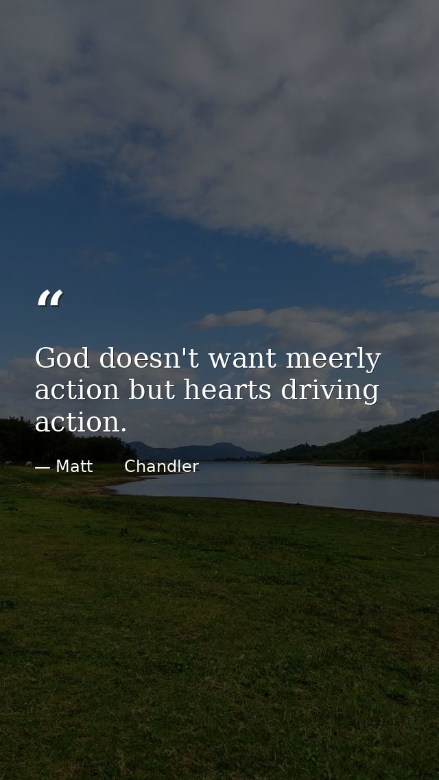 God doesn't want meerly action but hearts driving action. — Matt      Chandler