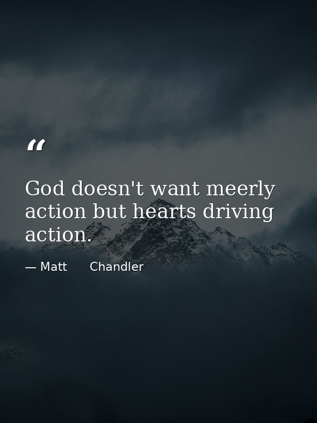God doesn't want meerly action but hearts driving action. — Matt      Chandler