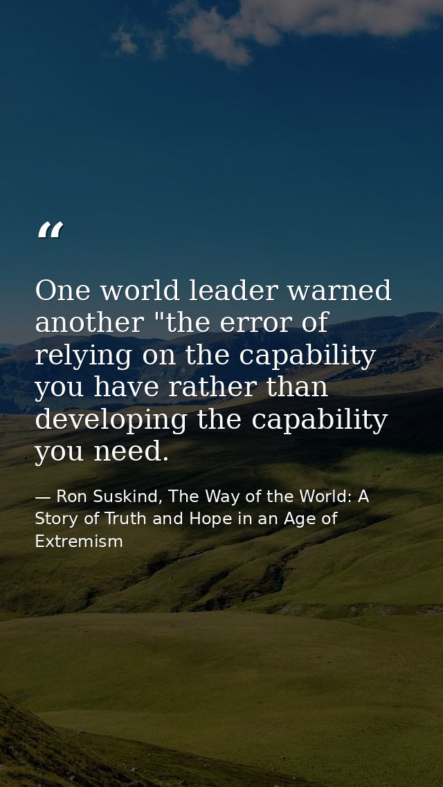 One world leader warned another "the error of relying on the capability you have rather than developing the capability y — Ron Suskind, The Way of the World: A Story of Truth and Hope in an Age of Extremism