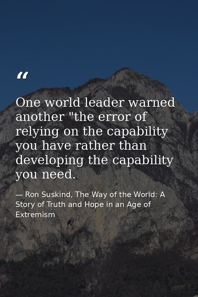 One world leader warned another "the error of relying on the capability you have rather than developing the capability y — Ron Suskind, The Way of the World: A Story of Truth and Hope in an Age of Extremism