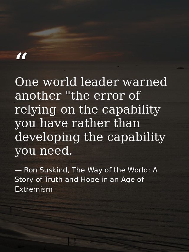One world leader warned another "the error of relying on the capability you have rather than developing the capability y — Ron Suskind, The Way of the World: A Story of Truth and Hope in an Age of Extremism