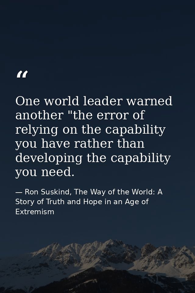 One world leader warned another "the error of relying on the capability you have rather than developing the capability y — Ron Suskind, The Way of the World: A Story of Truth and Hope in an Age of Extremism
