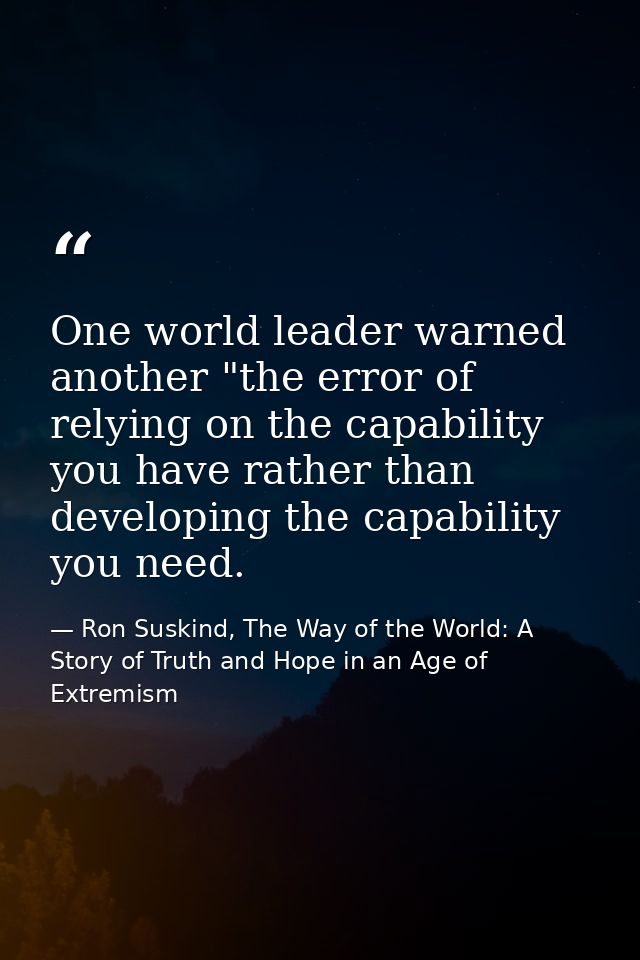 One world leader warned another "the error of relying on the capability you have rather than developing the capability y — Ron Suskind, The Way of the World: A Story of Truth and Hope in an Age of Extremism